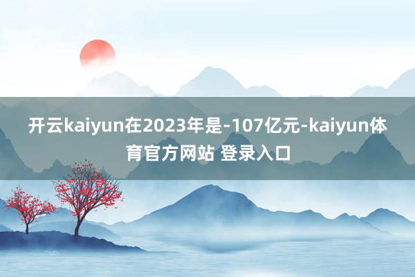 开云kaiyun在2023年是-107亿元-kaiyun体育官方网站 登录入口