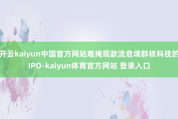 开云kaiyun中国官方网站难掩现款流危境群核科技的IPO-kaiyun体育官方网站 登录入口