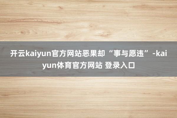 开云kaiyun官方网站恶果却 “事与愿违” -kaiyun体育官方网站 登录入口