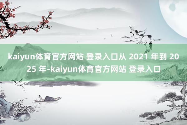kaiyun体育官方网站 登录入口从 2021 年到 2025 年-kaiyun体育官方网站 登录入口