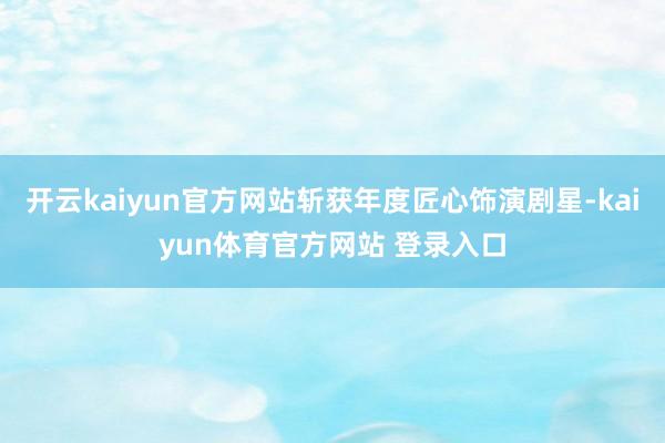 开云kaiyun官方网站斩获年度匠心饰演剧星-kaiyun体育官方网站 登录入口