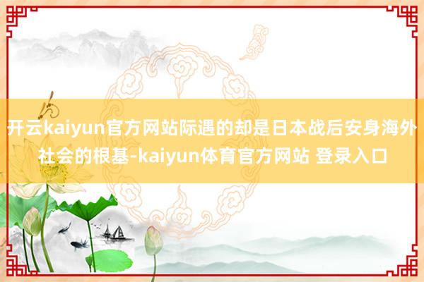 开云kaiyun官方网站际遇的却是日本战后安身海外社会的根基-kaiyun体育官方网站 登录入口