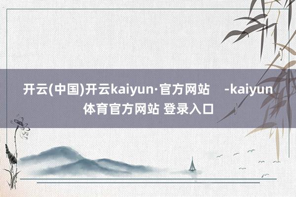 开云(中国)开云kaiyun·官方网站    -kaiyun体育官方网站 登录入口