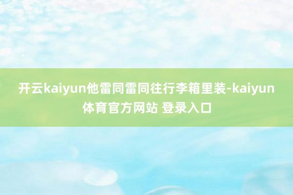 开云kaiyun他雷同雷同往行李箱里装-kaiyun体育官方网站 登录入口
