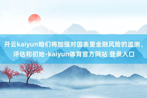 开云kaiyun咱们将加强对国表里金融风险的监测、评估和初始-kaiyun体育官方网站 登录入口