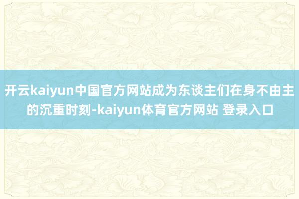 开云kaiyun中国官方网站成为东谈主们在身不由主的沉重时刻-kaiyun体育官方网站 登录入口
