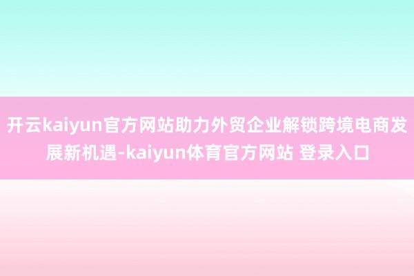 开云kaiyun官方网站助力外贸企业解锁跨境电商发展新机遇-kaiyun体育官方网站 登录入口