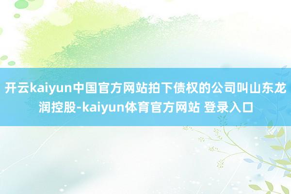 开云kaiyun中国官方网站拍下债权的公司叫山东龙润控股-kaiyun体育官方网站 登录入口
