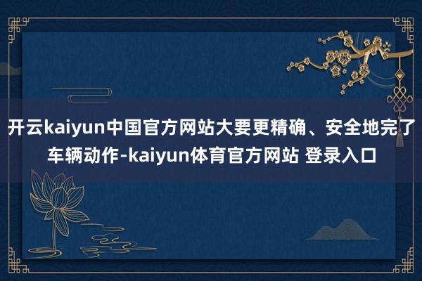 开云kaiyun中国官方网站大要更精确、安全地完了车辆动作-kaiyun体育官方网站 登录入口