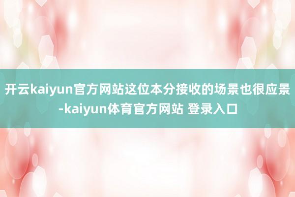 开云kaiyun官方网站这位本分接收的场景也很应景-kaiyun体育官方网站 登录入口