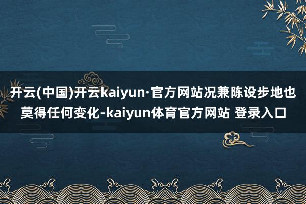 开云(中国)开云kaiyun·官方网站况兼陈设步地也莫得任何变化-kaiyun体育官方网站 登录入口
