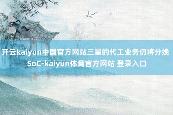开云kaiyun中国官方网站三星的代工业务仍将分娩 SoC-kaiyun体育官方网站 登录入口