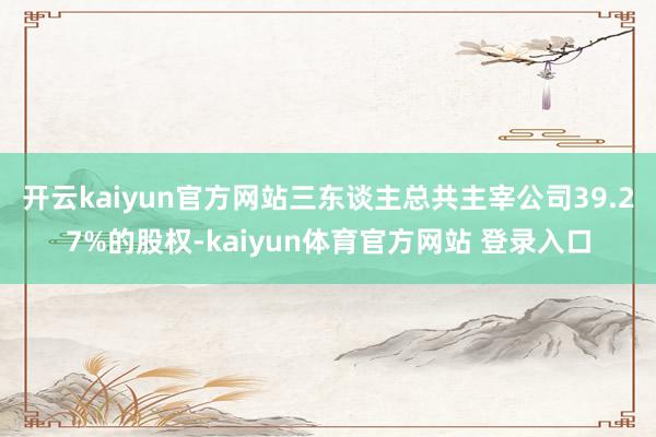 开云kaiyun官方网站三东谈主总共主宰公司39.27%的股权-kaiyun体育官方网站 登录入口