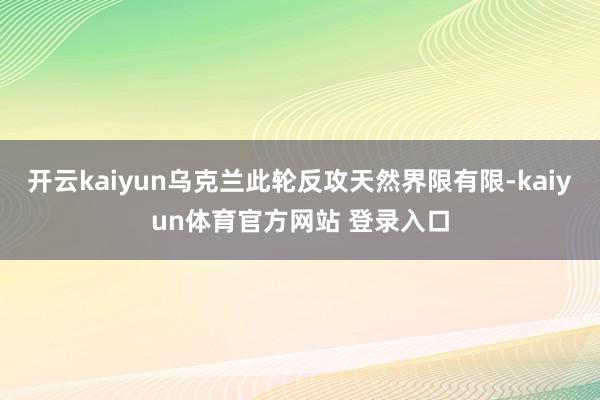 开云kaiyun乌克兰此轮反攻天然界限有限-kaiyun体育官方网站 登录入口