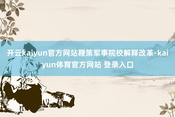 开云kaiyun官方网站鞭策军事院校解释改革-kaiyun体育官方网站 登录入口