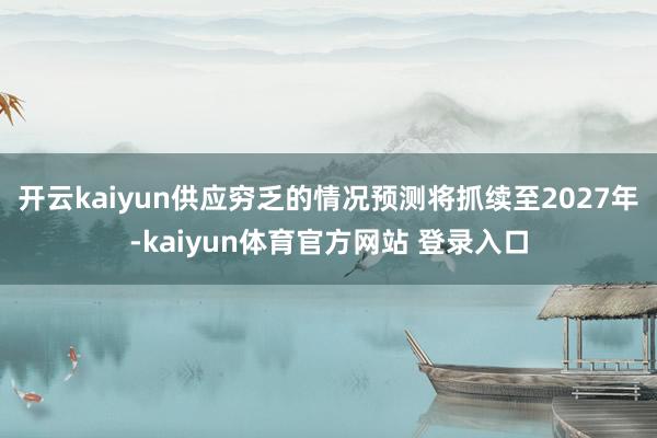 开云kaiyun供应穷乏的情况预测将抓续至2027年-kaiyun体育官方网站 登录入口