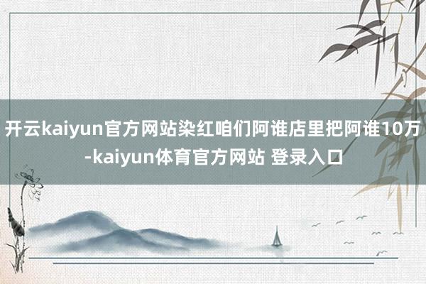 开云kaiyun官方网站染红咱们阿谁店里把阿谁10万-kaiyun体育官方网站 登录入口