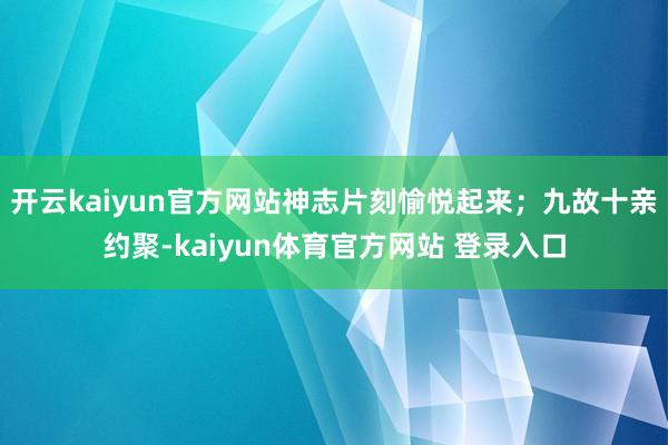 开云kaiyun官方网站神志片刻愉悦起来；九故十亲约聚-kaiyun体育官方网站 登录入口