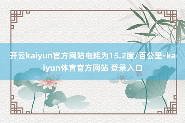 开云kaiyun官方网站电耗为15.2度/百公里-kaiyun体育官方网站 登录入口