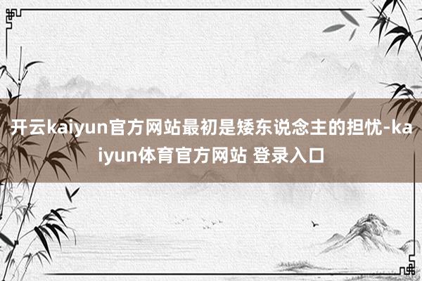 开云kaiyun官方网站最初是矮东说念主的担忧-kaiyun体育官方网站 登录入口