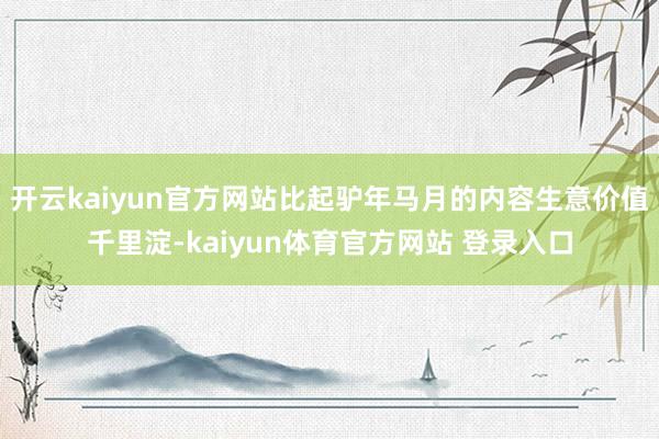 开云kaiyun官方网站比起驴年马月的内容生意价值千里淀-kaiyun体育官方网站 登录入口