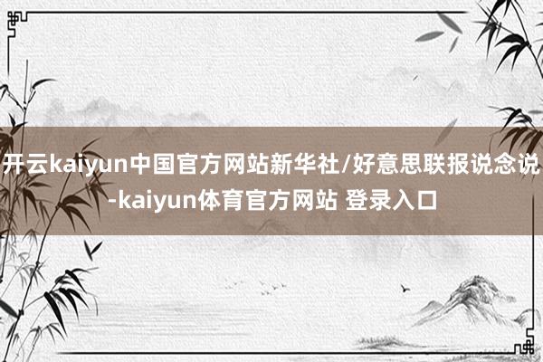 开云kaiyun中国官方网站新华社/好意思联报说念说-kaiyun体育官方网站 登录入口