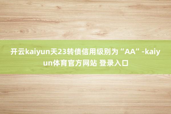 开云kaiyun天23转债信用级别为“AA”-kaiyun体育官方网站 登录入口
