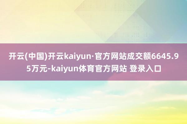 开云(中国)开云kaiyun·官方网站成交额6645.95万元-kaiyun体育官方网站 登录入口