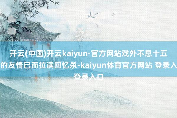开云(中国)开云kaiyun·官方网站戏外不息十五年的友情已而拉满回忆杀-kaiyun体育官方网站 登录入口