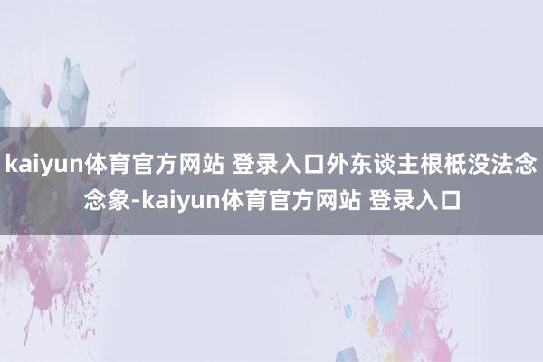 kaiyun体育官方网站 登录入口外东谈主根柢没法念念象-kaiyun体育官方网站 登录入口
