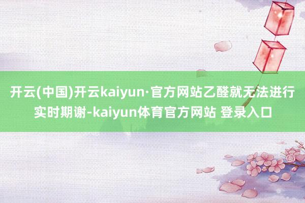 开云(中国)开云kaiyun·官方网站乙醛就无法进行实时期谢-kaiyun体育官方网站 登录入口