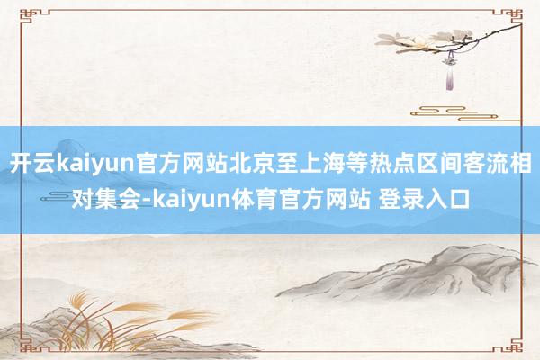 开云kaiyun官方网站北京至上海等热点区间客流相对集会-kaiyun体育官方网站 登录入口