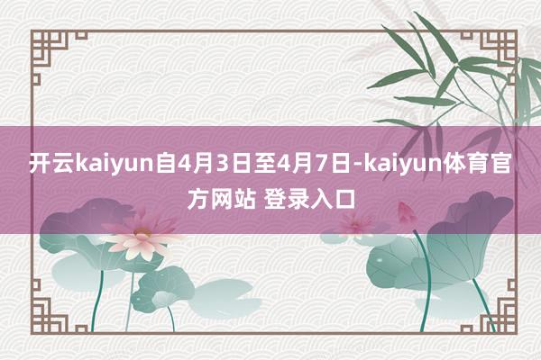 开云kaiyun自4月3日至4月7日-kaiyun体育官方网站 登录入口