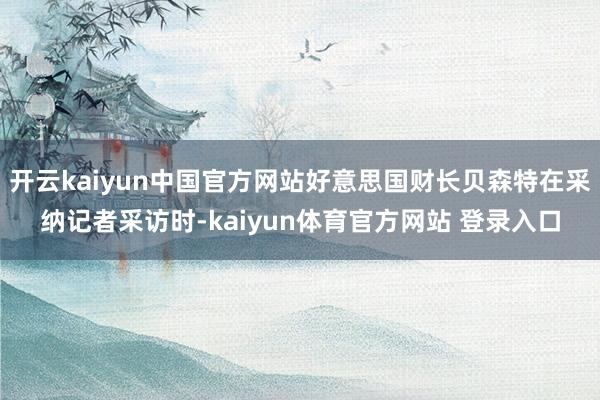 开云kaiyun中国官方网站好意思国财长贝森特在采纳记者采访时-kaiyun体育官方网站 登录入口