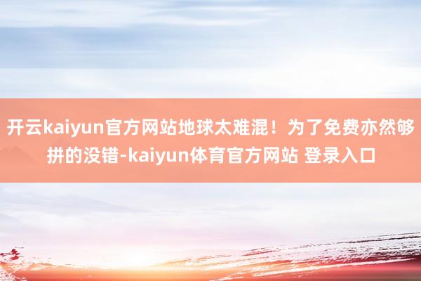开云kaiyun官方网站地球太难混！为了免费亦然够拼的没错-kaiyun体育官方网站 登录入口