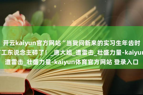 开云kaiyun官方网站“当我问新来的实习生年齿时...？”啊啊啊气馁的打工东说念主碎了！_唐大姐_遭雷击_壮盛力量-kaiyun体育官方网站 登录入口