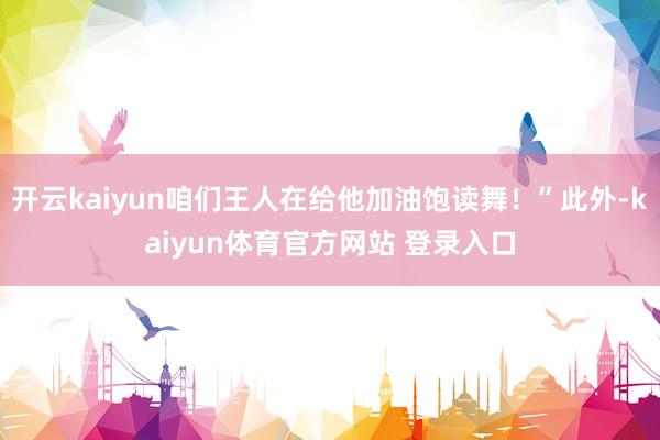 开云kaiyun咱们王人在给他加油饱读舞！”此外-kaiyun体育官方网站 登录入口