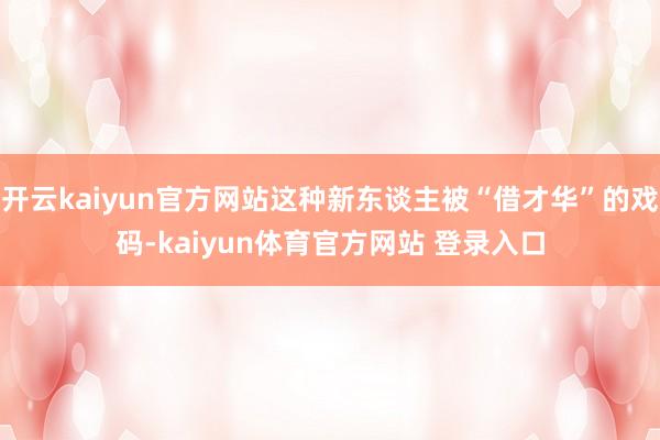 开云kaiyun官方网站这种新东谈主被“借才华”的戏码-kaiyun体育官方网站 登录入口