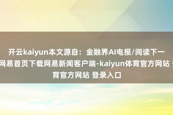 开云kaiyun本文源自：金融界AI电报/阅读下一篇/复返网易首页下载网易新闻客户端-kaiyun体育官方网站 登录入口