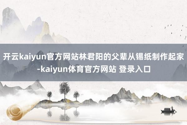 开云kaiyun官方网站林君阳的父辈从锡纸制作起家-kaiyun体育官方网站 登录入口