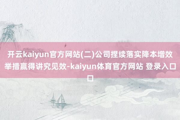开云kaiyun官方网站(二)公司捏续落实降本增效举措赢得讲究见效-kaiyun体育官方网站 登录入口