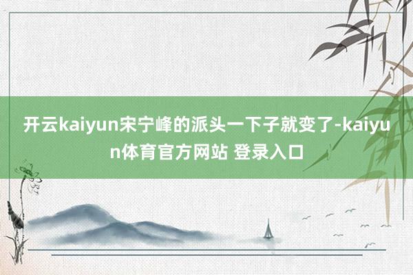 开云kaiyun宋宁峰的派头一下子就变了-kaiyun体育官方网站 登录入口