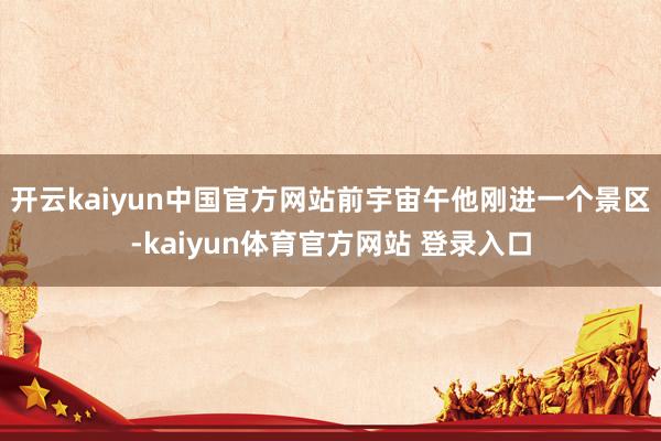 开云kaiyun中国官方网站前宇宙午他刚进一个景区-kaiyun体育官方网站 登录入口