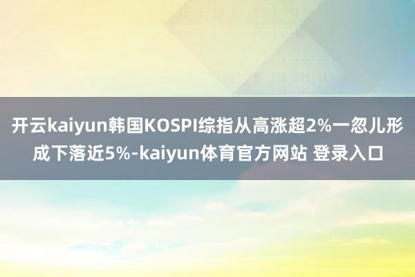 开云kaiyun韩国KOSPI综指从高涨超2%一忽儿形成下落近5%-kaiyun体育官方网站 登录入口