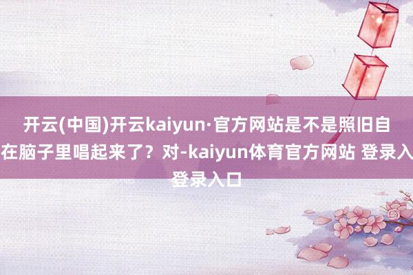 开云(中国)开云kaiyun·官方网站是不是照旧自动在脑子里唱起来了？对-kaiyun体育官方网站 登录入口