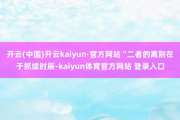 开云(中国)开云kaiyun·官方网站“二者的离别在于抓续时辰-kaiyun体育官方网站 登录入口