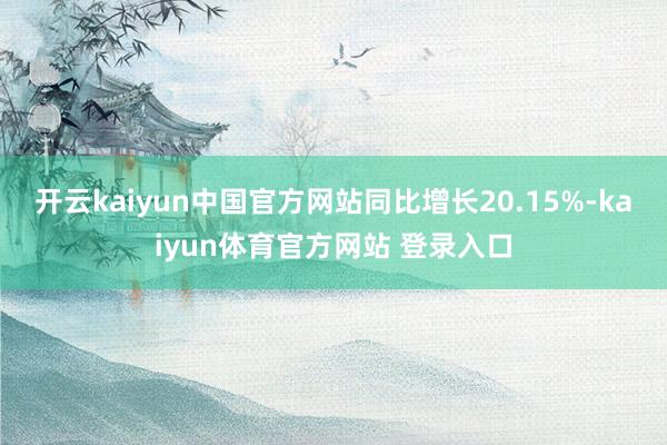开云kaiyun中国官方网站同比增长20.15%-kaiyun体育官方网站 登录入口