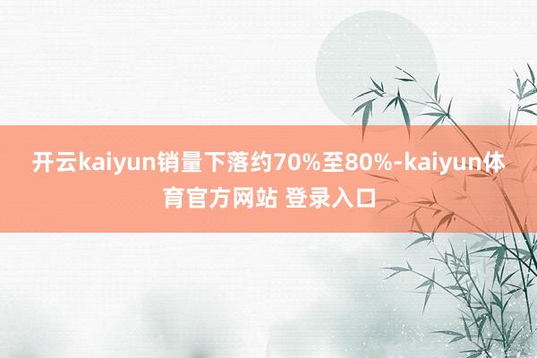 开云kaiyun销量下落约70%至80%-kaiyun体育官方网站 登录入口
