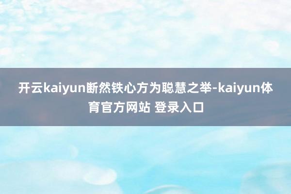 开云kaiyun断然铁心方为聪慧之举-kaiyun体育官方网站 登录入口