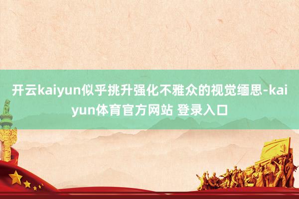 开云kaiyun似乎挑升强化不雅众的视觉缅思-kaiyun体育官方网站 登录入口